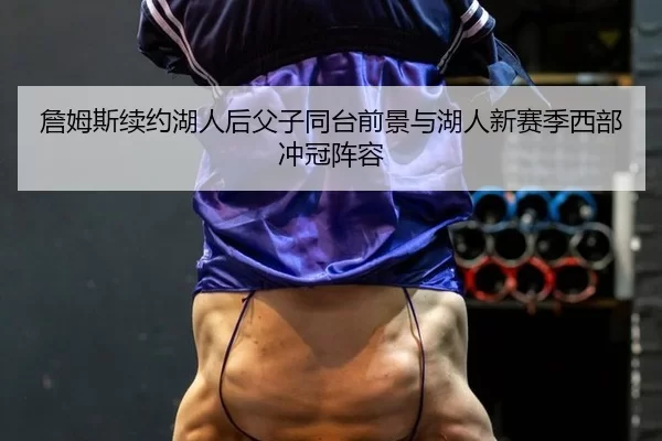 詹姆斯续约湖人后父子同台前景与湖人新赛季西部冲冠阵容