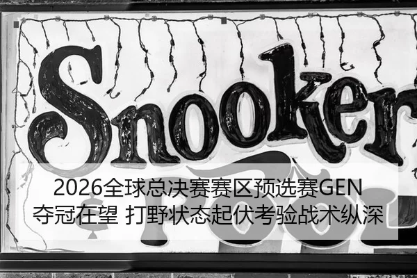 2026全球总决赛赛区预选赛GEN夺冠在望 打野状态起伏考验战术纵深